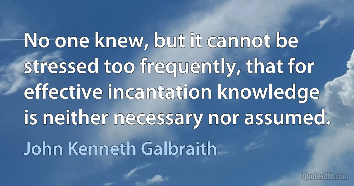 No one knew, but it cannot be stressed too frequently, that for effective incantation knowledge is neither necessary nor assumed. (John Kenneth Galbraith)