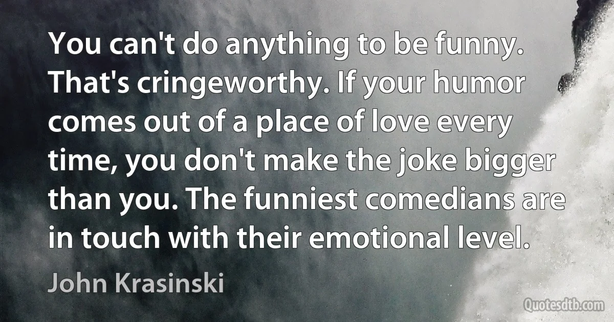 You can't do anything to be funny. That's cringeworthy. If your humor comes out of a place of love every time, you don't make the joke bigger than you. The funniest comedians are in touch with their emotional level. (John Krasinski)