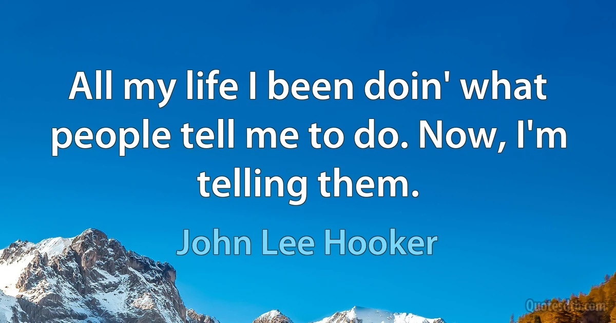 All my life I been doin' what people tell me to do. Now, I'm telling them. (John Lee Hooker)