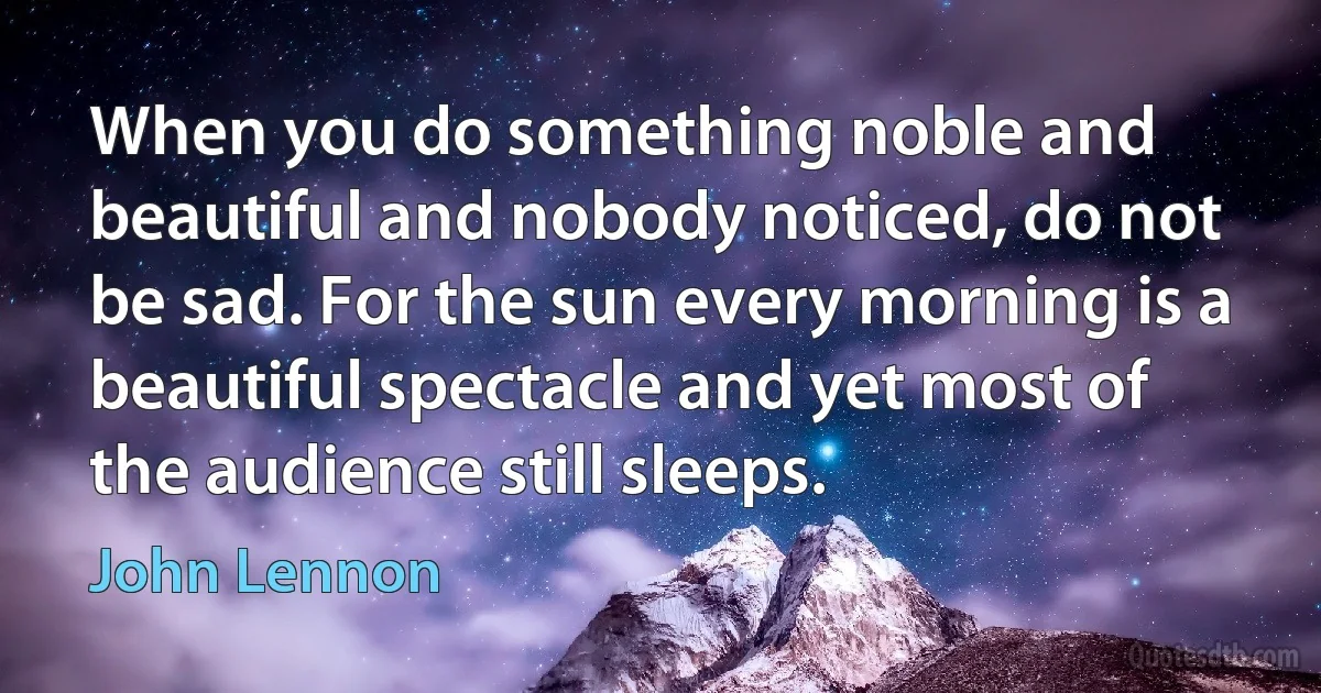 When you do something noble and beautiful and nobody noticed, do not be sad. For the sun every morning is a beautiful spectacle and yet most of the audience still sleeps. (John Lennon)