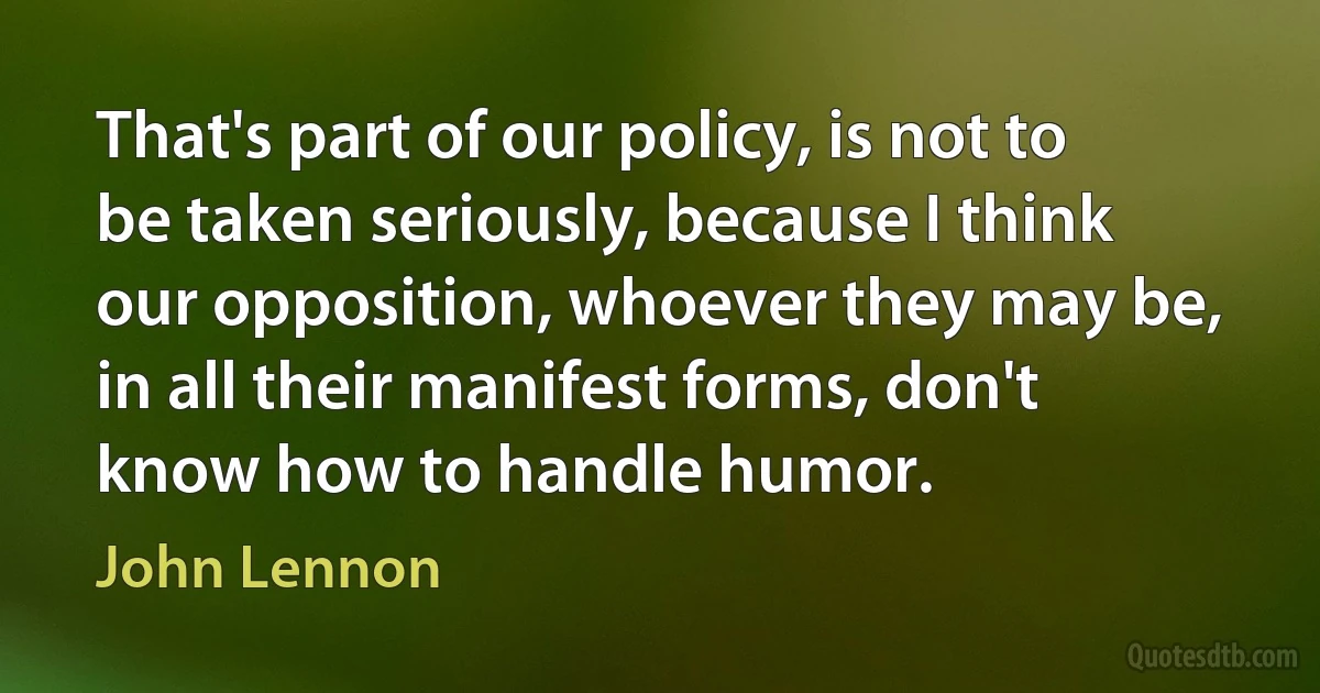 That's part of our policy, is not to be taken seriously, because I think our opposition, whoever they may be, in all their manifest forms, don't know how to handle humor. (John Lennon)