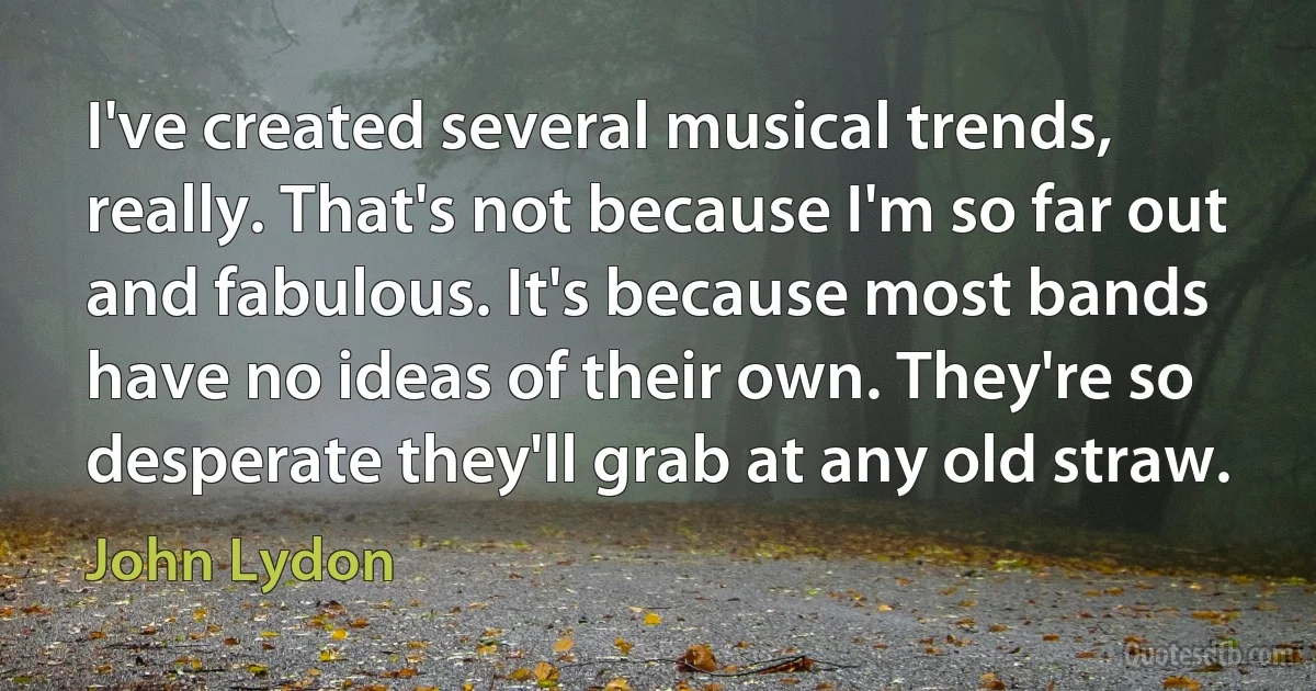 I've created several musical trends, really. That's not because I'm so far out and fabulous. It's because most bands have no ideas of their own. They're so desperate they'll grab at any old straw. (John Lydon)