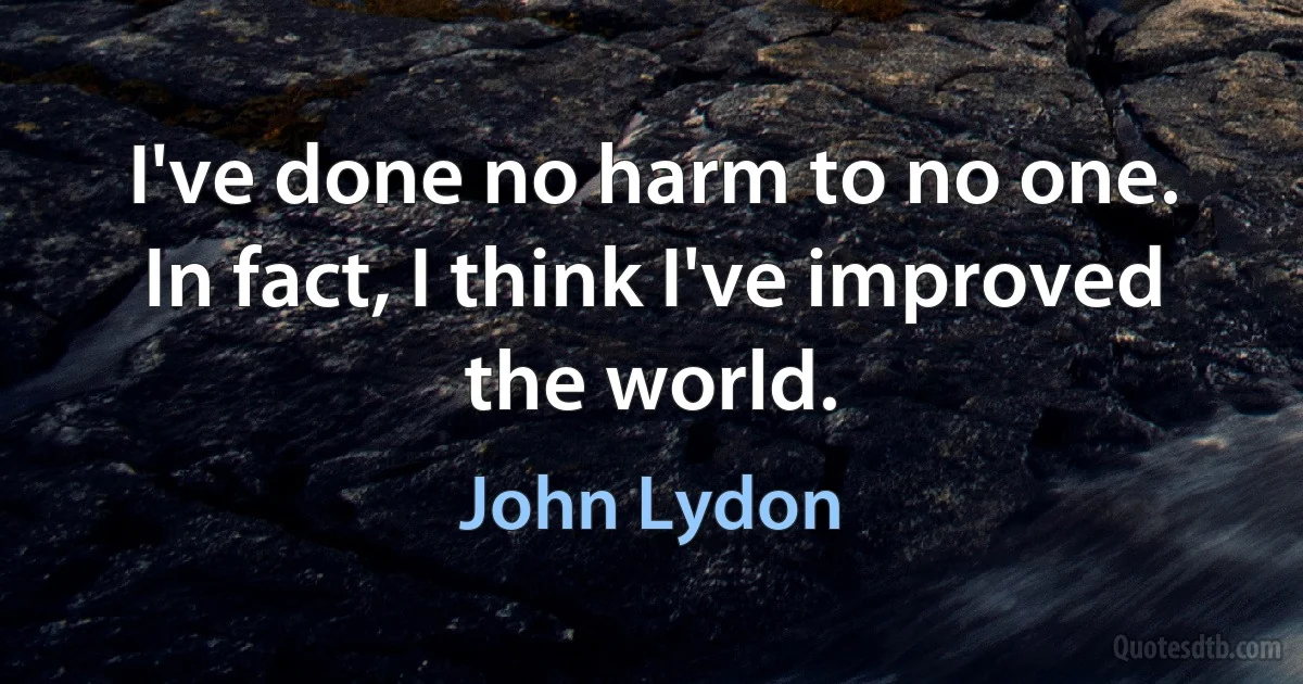 I've done no harm to no one. In fact, I think I've improved the world. (John Lydon)