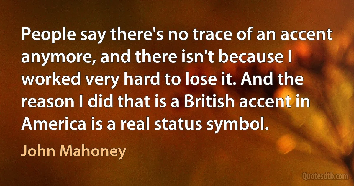 People say there's no trace of an accent anymore, and there isn't because I worked very hard to lose it. And the reason I did that is a British accent in America is a real status symbol. (John Mahoney)