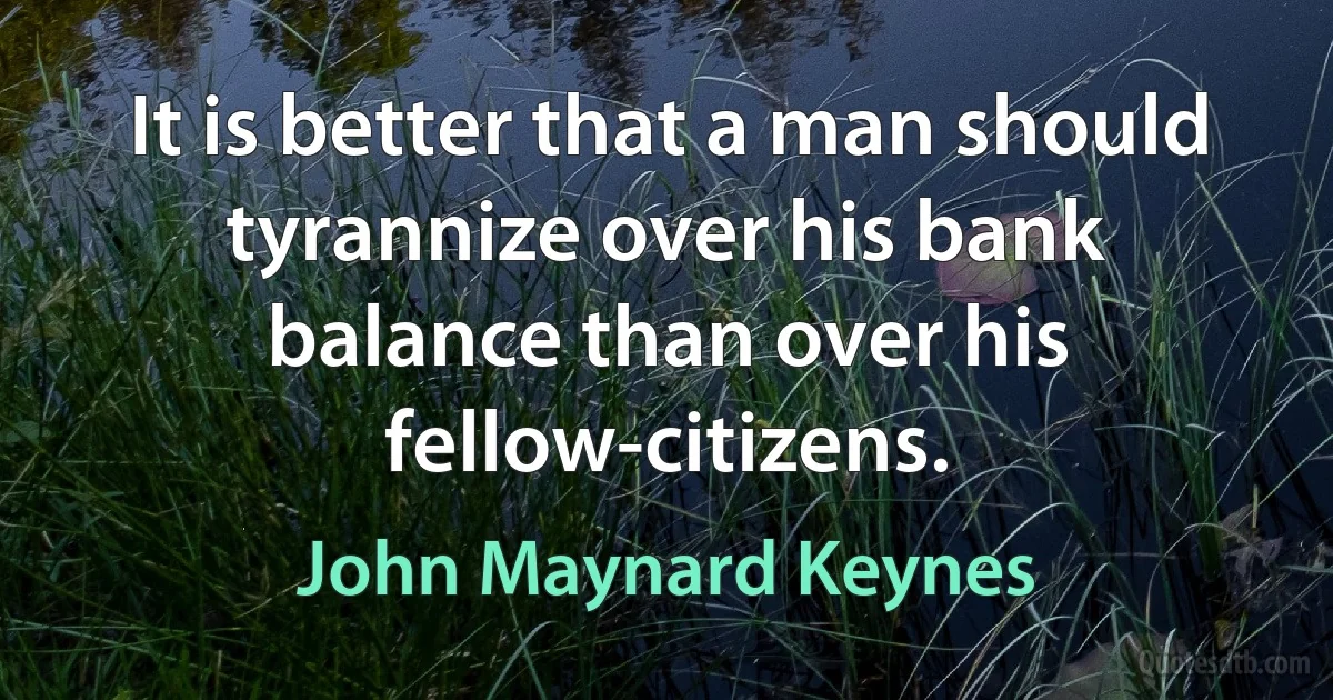 It is better that a man should tyrannize over his bank balance than over his fellow-citizens. (John Maynard Keynes)