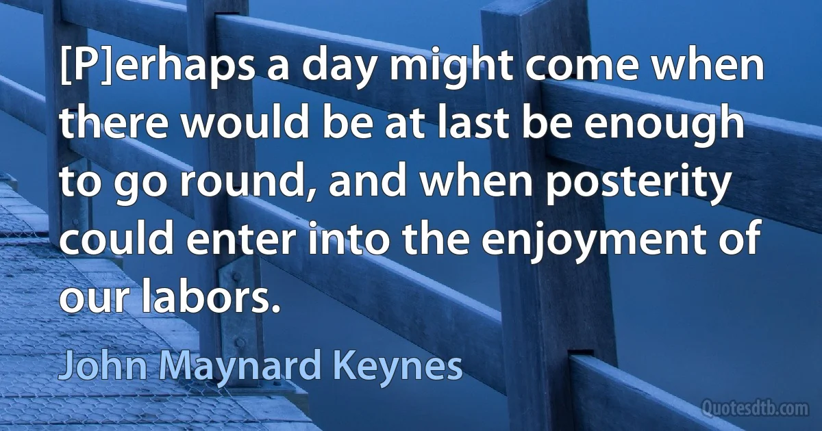 [P]erhaps a day might come when there would be at last be enough to go round, and when posterity could enter into the enjoyment of our labors. (John Maynard Keynes)