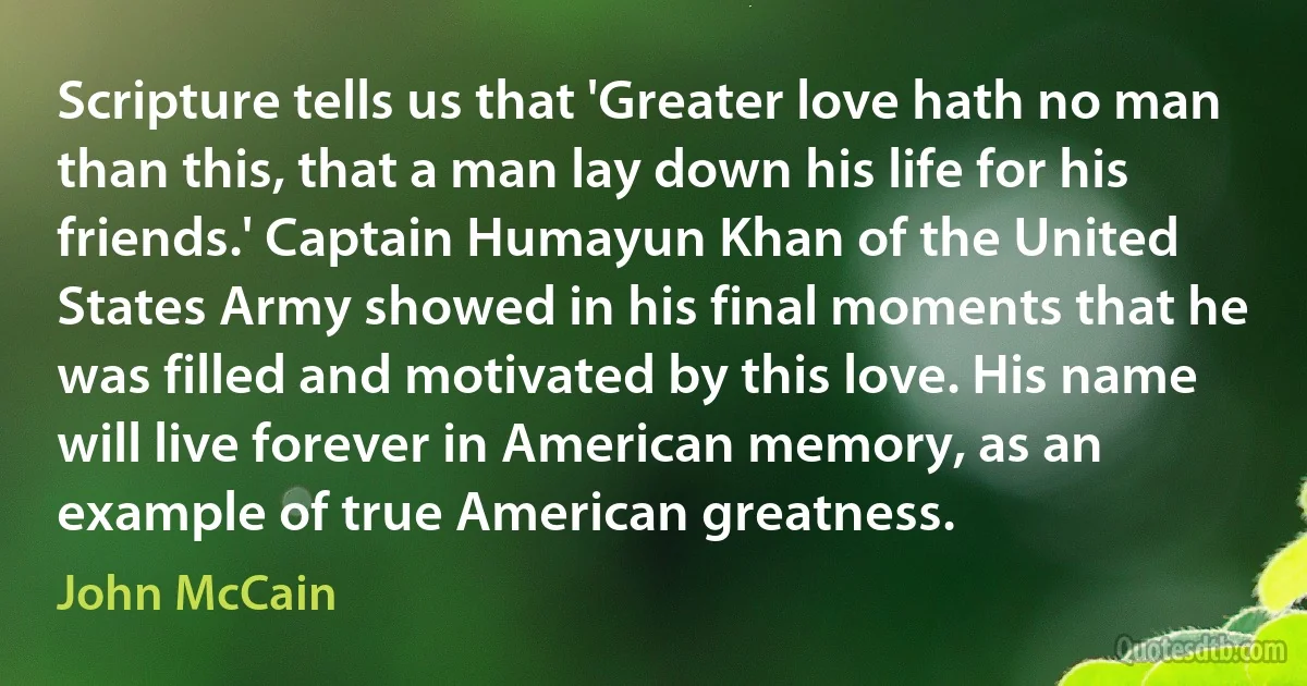 Scripture tells us that 'Greater love hath no man than this, that a man lay down his life for his friends.' Captain Humayun Khan of the United States Army showed in his final moments that he was filled and motivated by this love. His name will live forever in American memory, as an example of true American greatness. (John McCain)