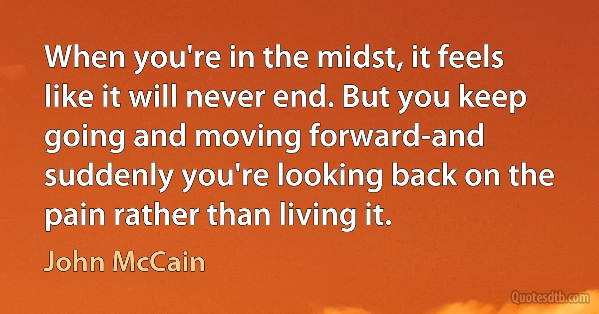 When you're in the midst, it feels like it will never end. But you keep going and moving forward-and suddenly you're looking back on the pain rather than living it. (John McCain)