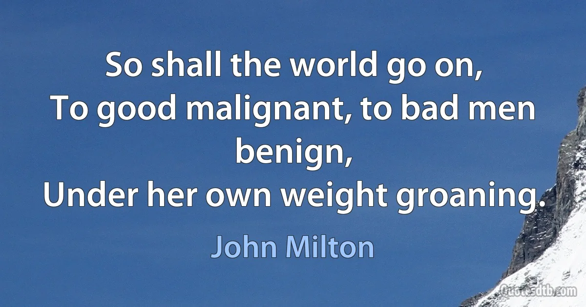 So shall the world go on,
To good malignant, to bad men benign,
Under her own weight groaning. (John Milton)