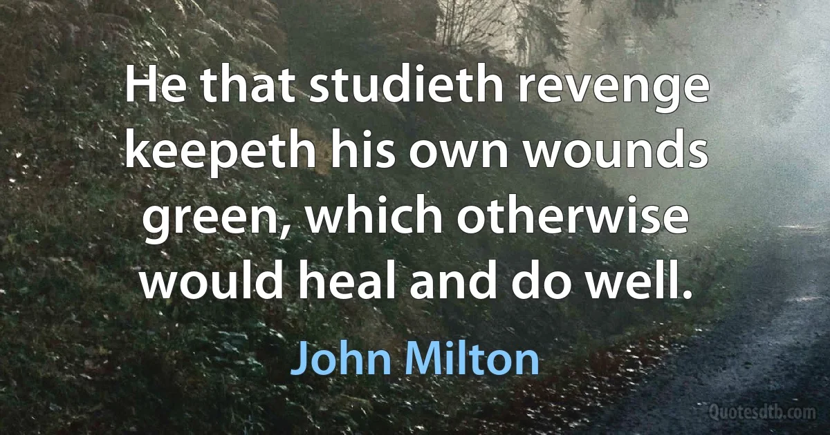 He that studieth revenge keepeth his own wounds green, which otherwise would heal and do well. (John Milton)