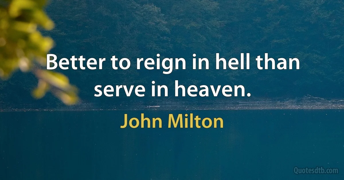 Better to reign in hell than serve in heaven. (John Milton)