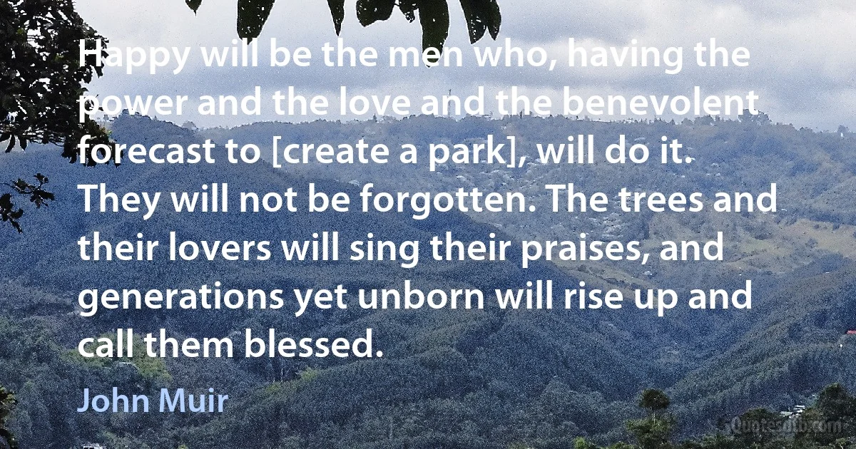 Happy will be the men who, having the power and the love and the benevolent forecast to [create a park], will do it. They will not be forgotten. The trees and their lovers will sing their praises, and generations yet unborn will rise up and call them blessed. (John Muir)