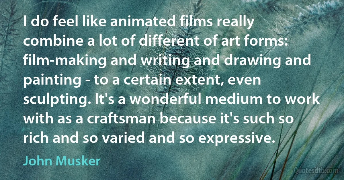 I do feel like animated films really combine a lot of different of art forms: film-making and writing and drawing and painting - to a certain extent, even sculpting. It's a wonderful medium to work with as a craftsman because it's such so rich and so varied and so expressive. (John Musker)