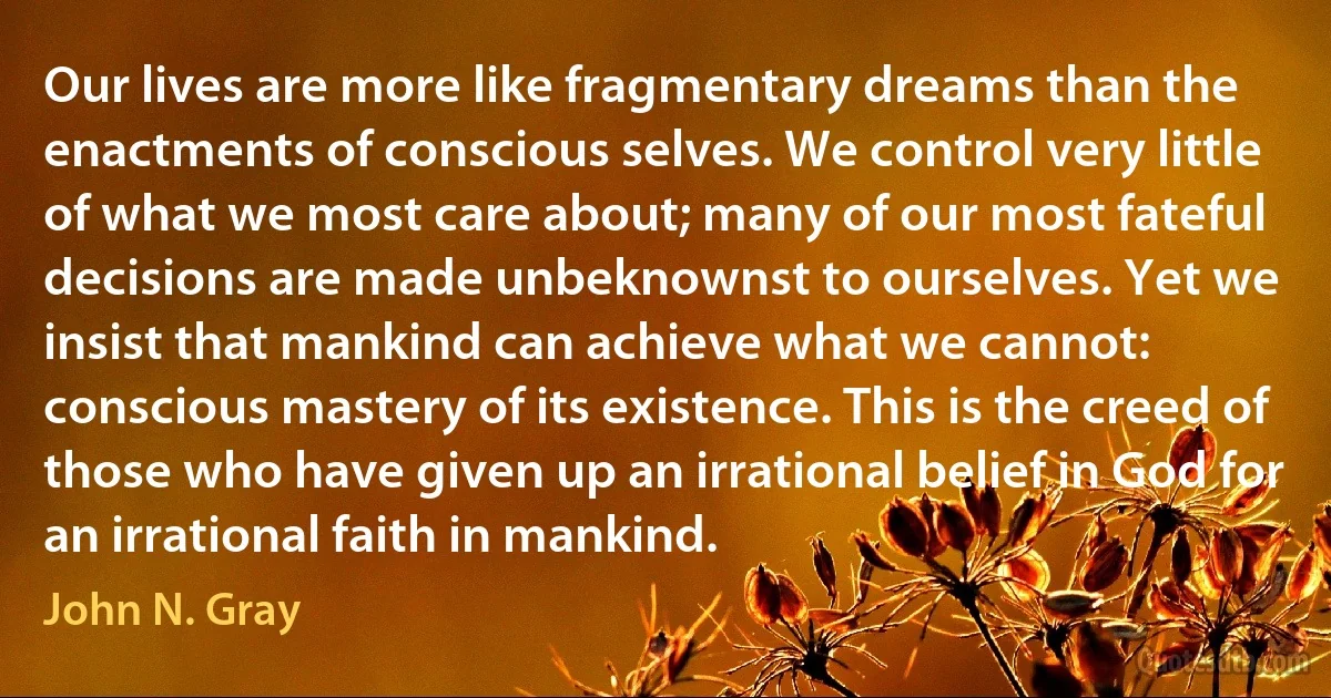 Our lives are more like fragmentary dreams than the enactments of conscious selves. We control very little of what we most care about; many of our most fateful decisions are made unbeknownst to ourselves. Yet we insist that mankind can achieve what we cannot: conscious mastery of its existence. This is the creed of those who have given up an irrational belief in God for an irrational faith in mankind. (John N. Gray)