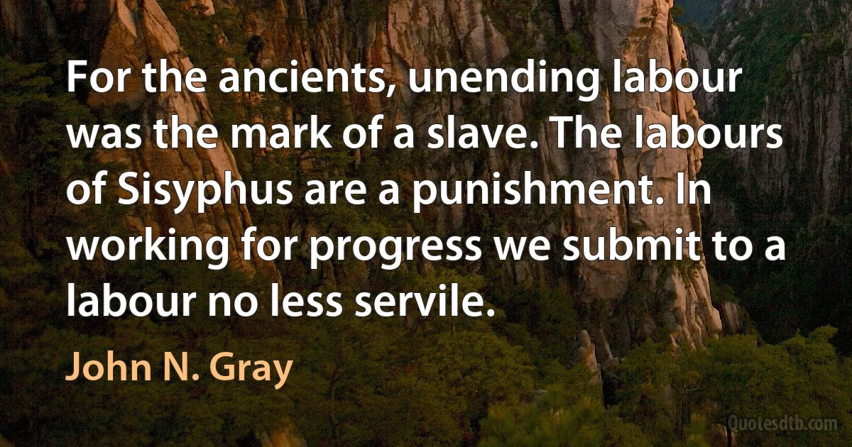 For the ancients, unending labour was the mark of a slave. The labours of Sisyphus are a punishment. In working for progress we submit to a labour no less servile. (John N. Gray)