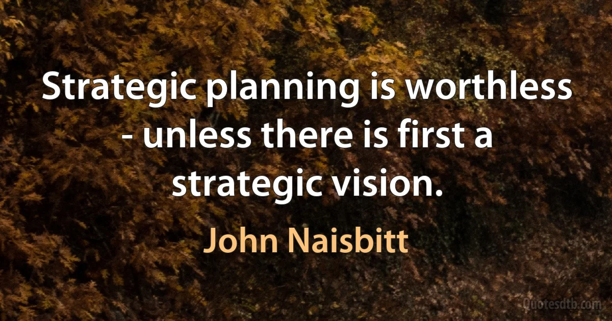 Strategic planning is worthless - unless there is first a strategic vision. (John Naisbitt)