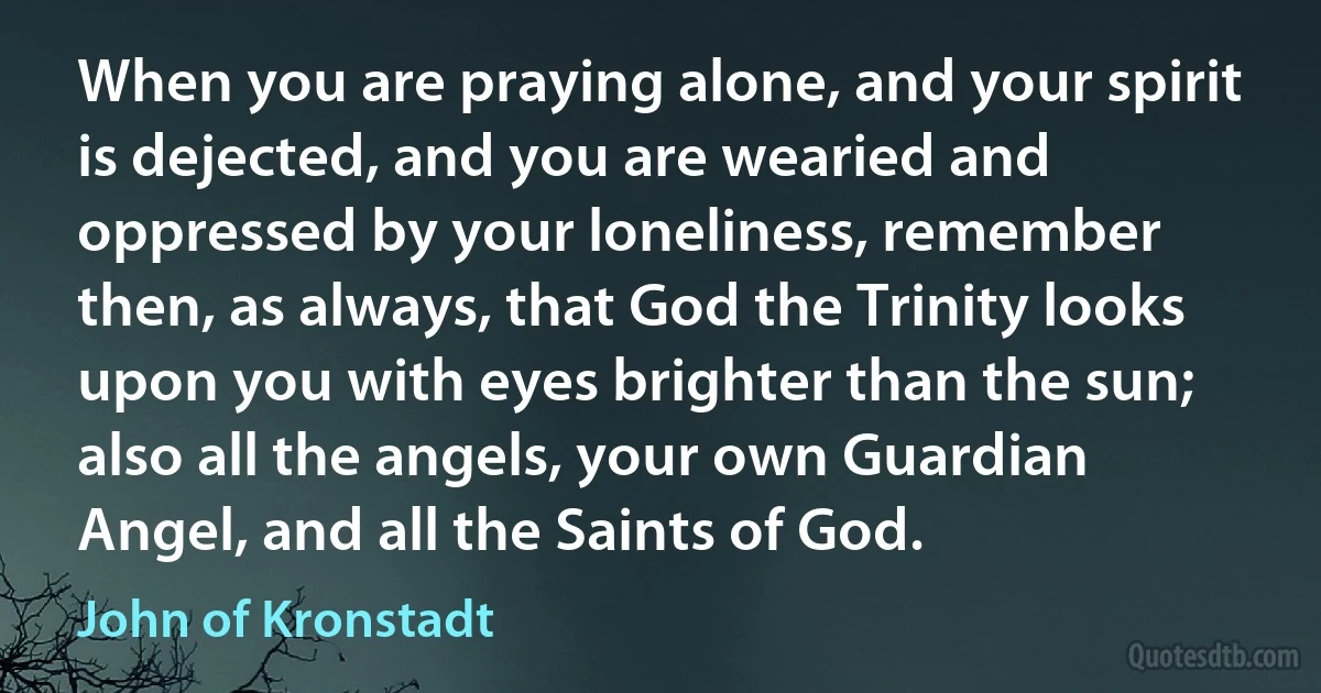 When you are praying alone, and your spirit is dejected, and you are wearied and oppressed by your loneliness, remember then, as always, that God the Trinity looks upon you with eyes brighter than the sun; also all the angels, your own Guardian Angel, and all the Saints of God. (John of Kronstadt)