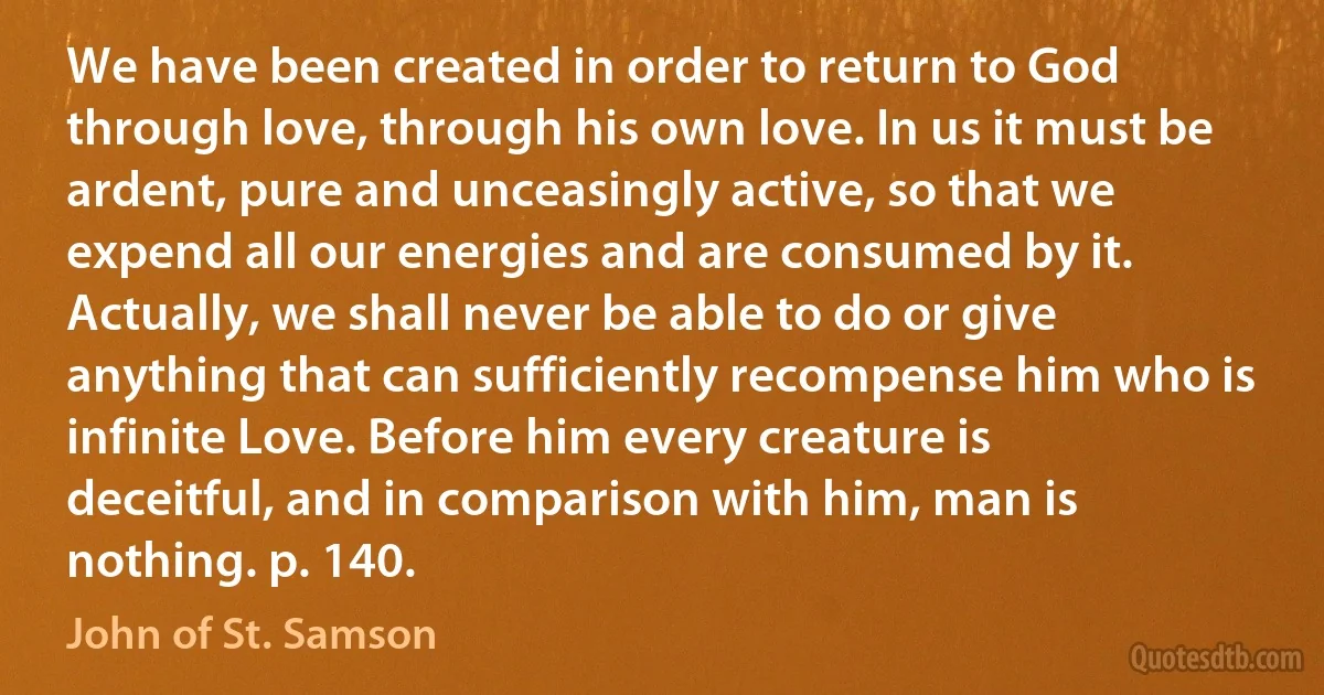 We have been created in order to return to God through love, through his own love. In us it must be ardent, pure and unceasingly active, so that we expend all our energies and are consumed by it. Actually, we shall never be able to do or give anything that can sufficiently recompense him who is infinite Love. Before him every creature is deceitful, and in comparison with him, man is nothing. p. 140. (John of St. Samson)