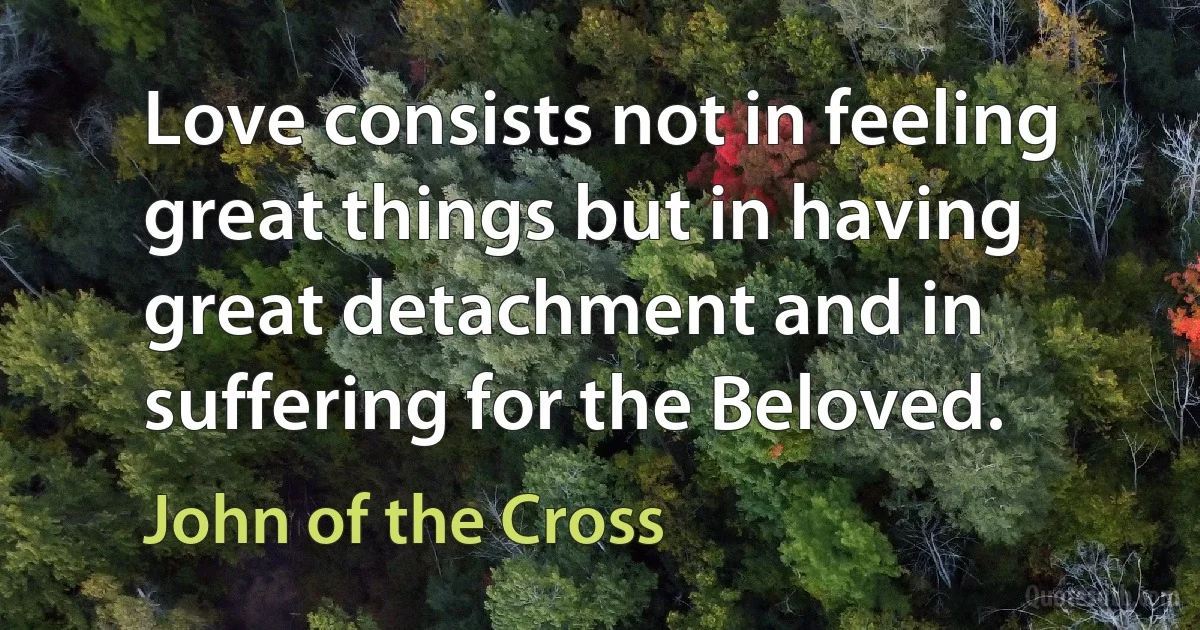 Love consists not in feeling great things but in having great detachment and in suffering for the Beloved. (John of the Cross)