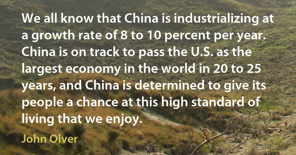 We all know that China is industrializing at a growth rate of 8 to 10 percent per year. China is on track to pass the U.S. as the largest economy in the world in 20 to 25 years, and China is determined to give its people a chance at this high standard of living that we enjoy. (John Olver)