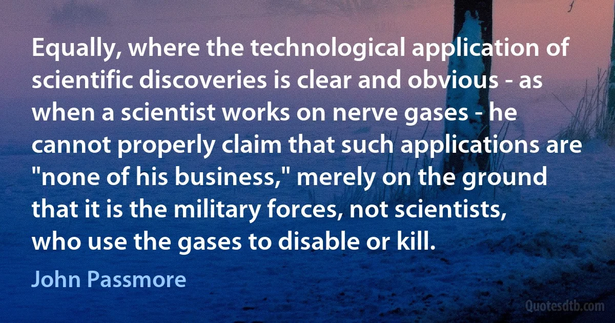 Equally, where the technological application of scientific discoveries is clear and obvious - as when a scientist works on nerve gases - he cannot properly claim that such applications are "none of his business," merely on the ground that it is the military forces, not scientists, who use the gases to disable or kill. (John Passmore)