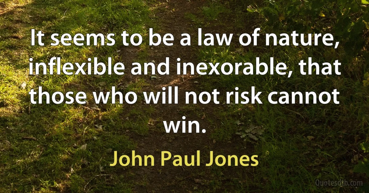 It seems to be a law of nature, inflexible and inexorable, that those who will not risk cannot win. (John Paul Jones)