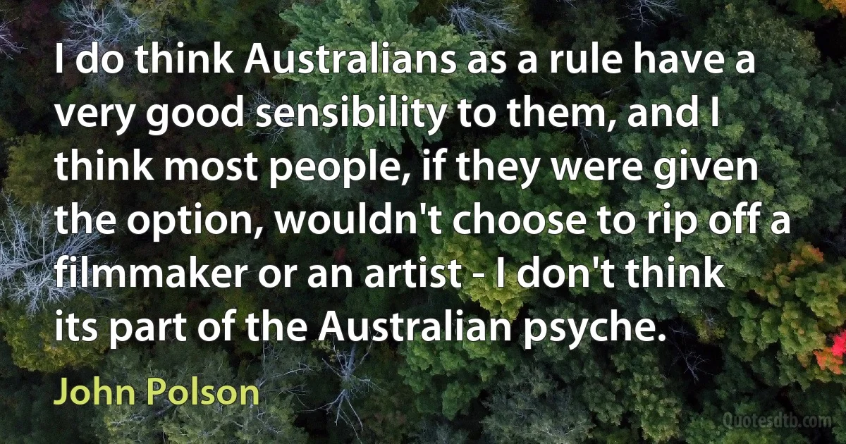 I do think Australians as a rule have a very good sensibility to them, and I think most people, if they were given the option, wouldn't choose to rip off a filmmaker or an artist - I don't think its part of the Australian psyche. (John Polson)