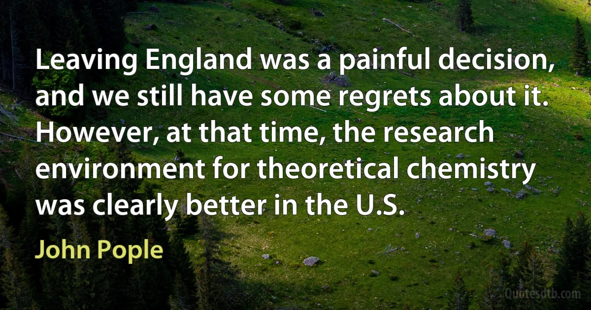 Leaving England was a painful decision, and we still have some regrets about it. However, at that time, the research environment for theoretical chemistry was clearly better in the U.S. (John Pople)