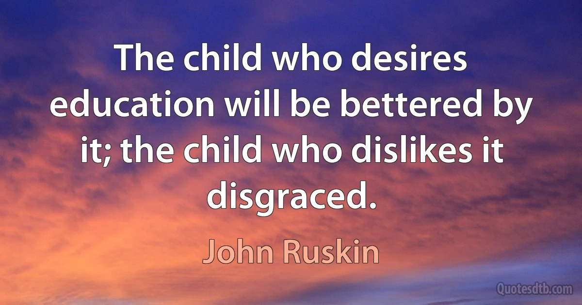 The child who desires education will be bettered by it; the child who dislikes it disgraced. (John Ruskin)