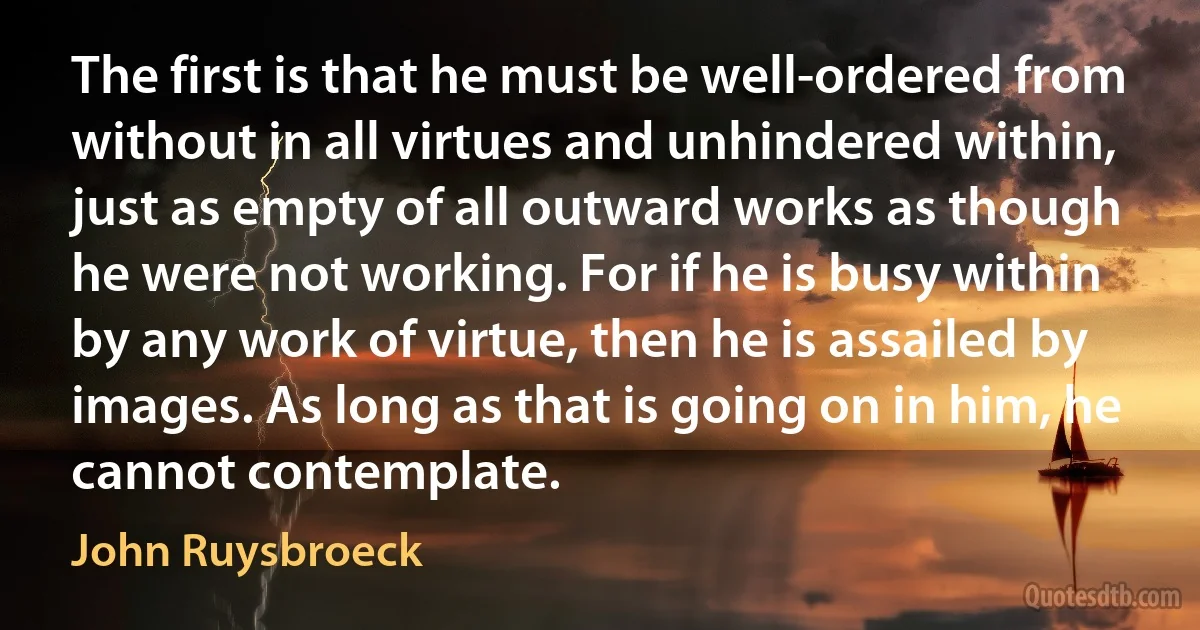 The first is that he must be well-ordered from without in all virtues and unhindered within, just as empty of all outward works as though he were not working. For if he is busy within by any work of virtue, then he is assailed by images. As long as that is going on in him, he cannot contemplate. (John Ruysbroeck)