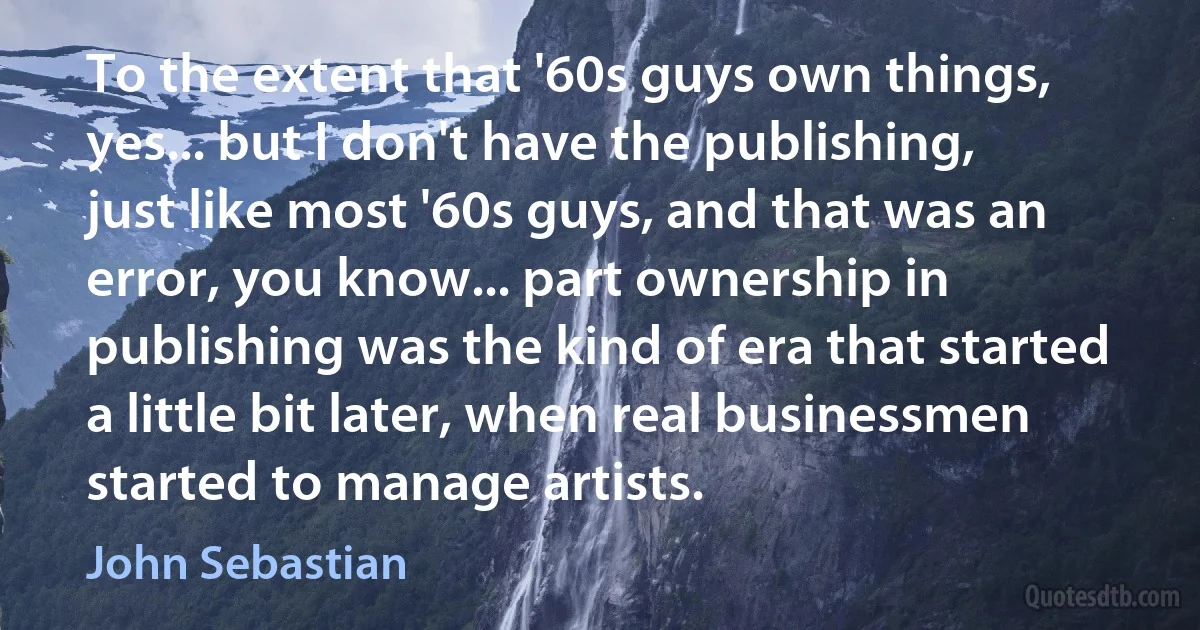 To the extent that '60s guys own things, yes... but I don't have the publishing, just like most '60s guys, and that was an error, you know... part ownership in publishing was the kind of era that started a little bit later, when real businessmen started to manage artists. (John Sebastian)