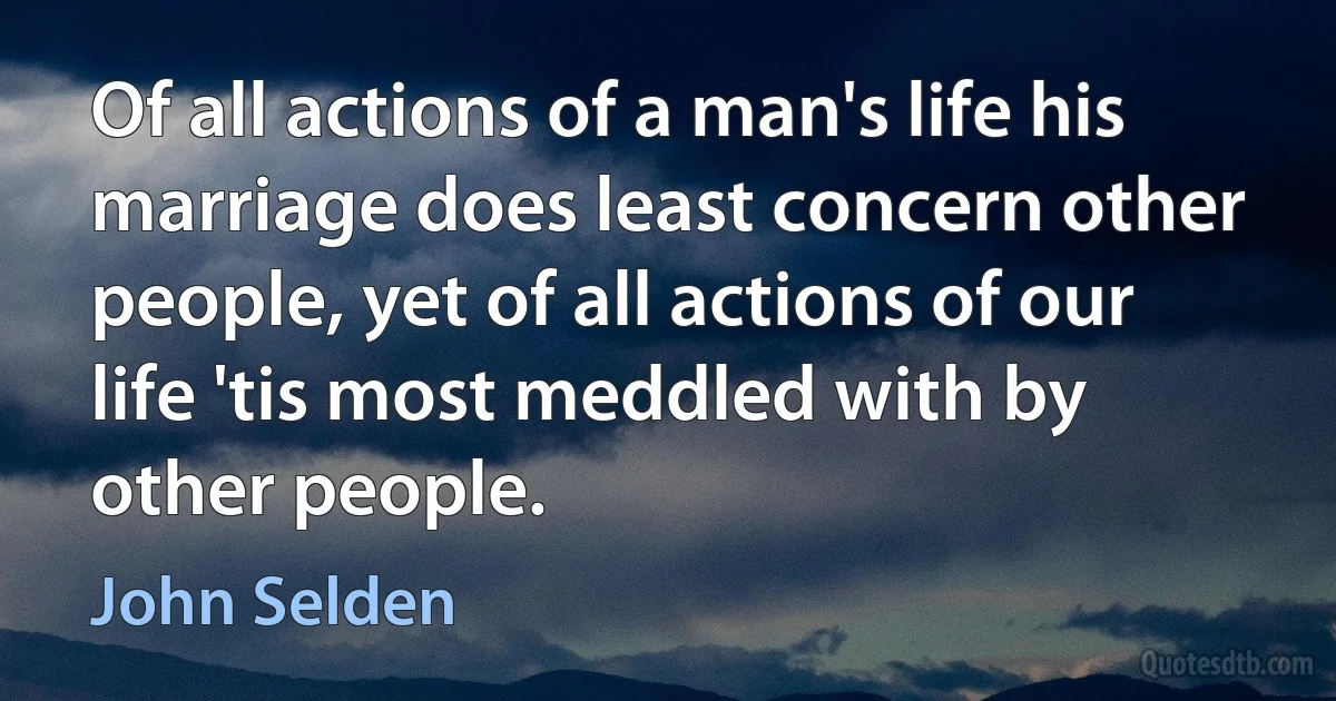 Of all actions of a man's life his marriage does least concern other people, yet of all actions of our life 'tis most meddled with by other people. (John Selden)