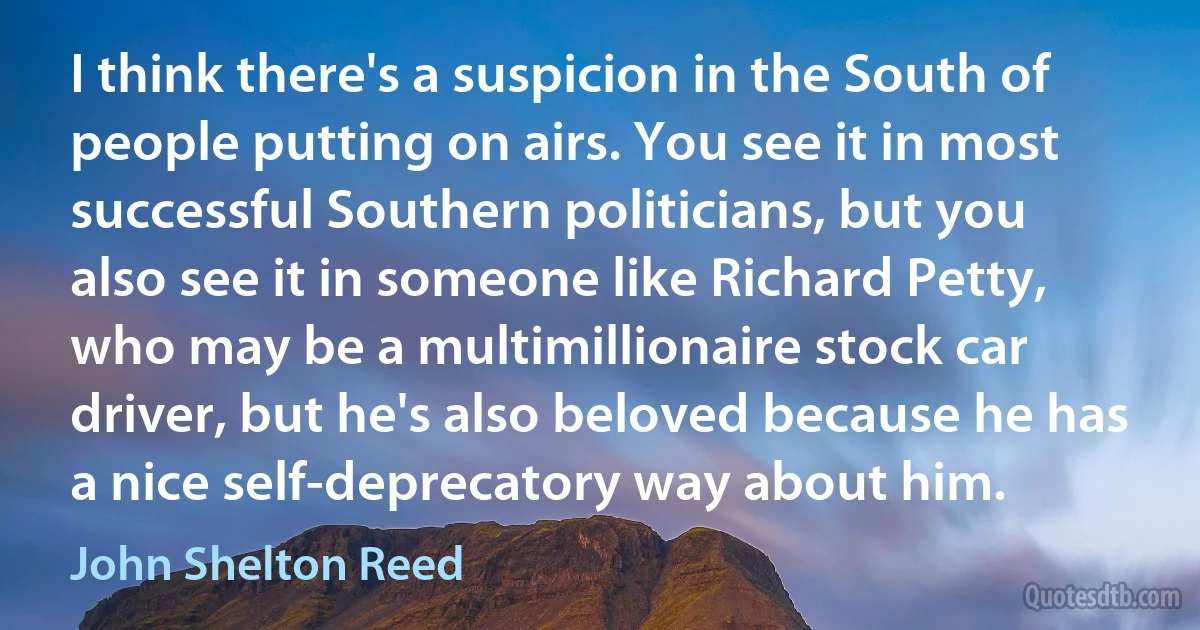 I think there's a suspicion in the South of people putting on airs. You see it in most successful Southern politicians, but you also see it in someone like Richard Petty, who may be a multimillionaire stock car driver, but he's also beloved because he has a nice self-deprecatory way about him. (John Shelton Reed)