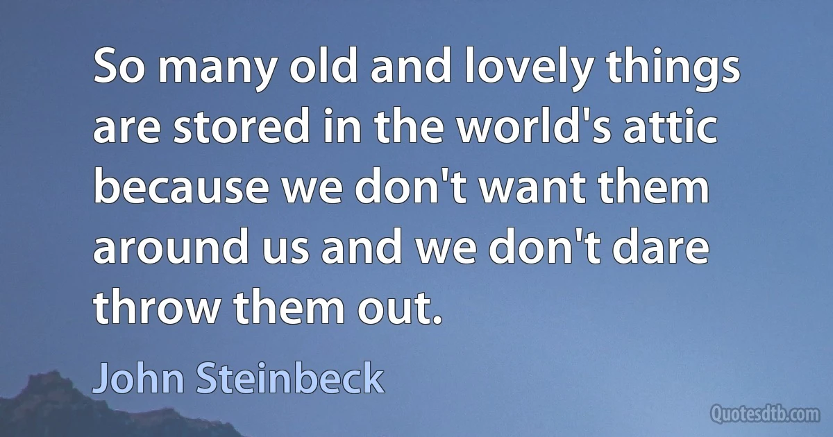 So many old and lovely things are stored in the world's attic because we don't want them around us and we don't dare throw them out. (John Steinbeck)