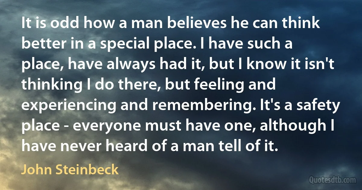 It is odd how a man believes he can think better in a special place. I have such a place, have always had it, but I know it isn't thinking I do there, but feeling and experiencing and remembering. It's a safety place - everyone must have one, although I have never heard of a man tell of it. (John Steinbeck)