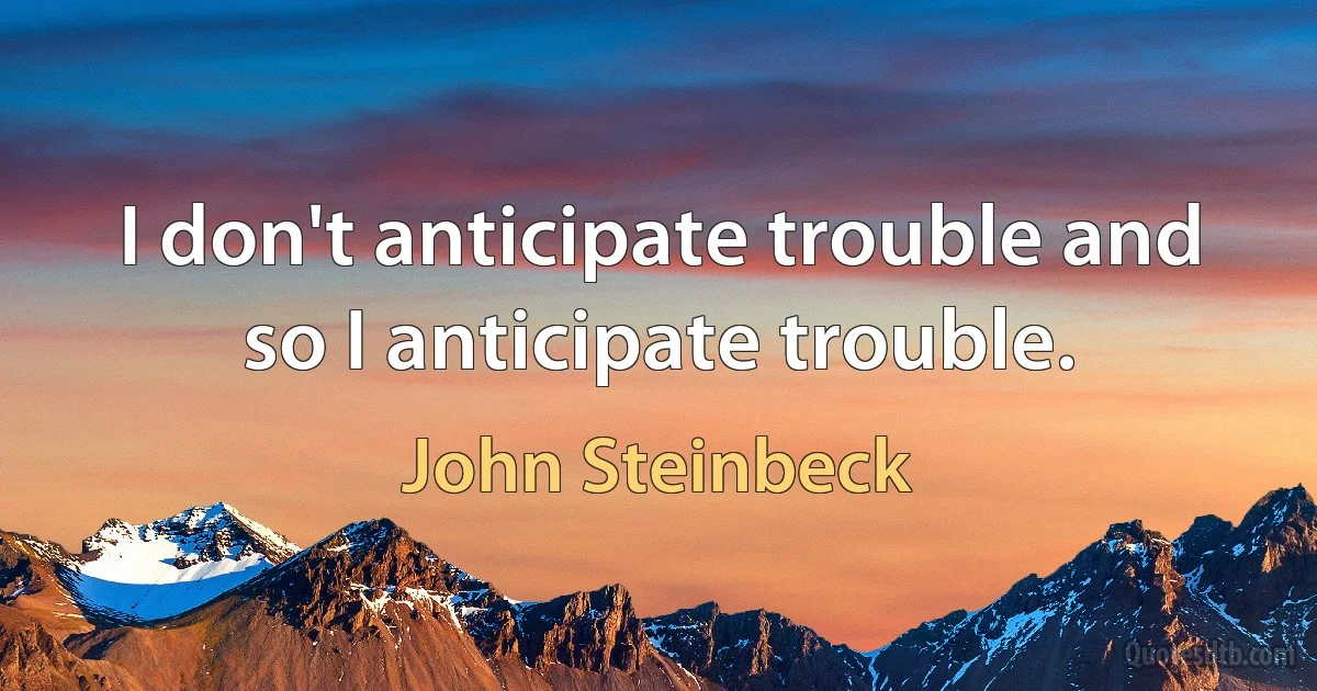 I don't anticipate trouble and so I anticipate trouble. (John Steinbeck)