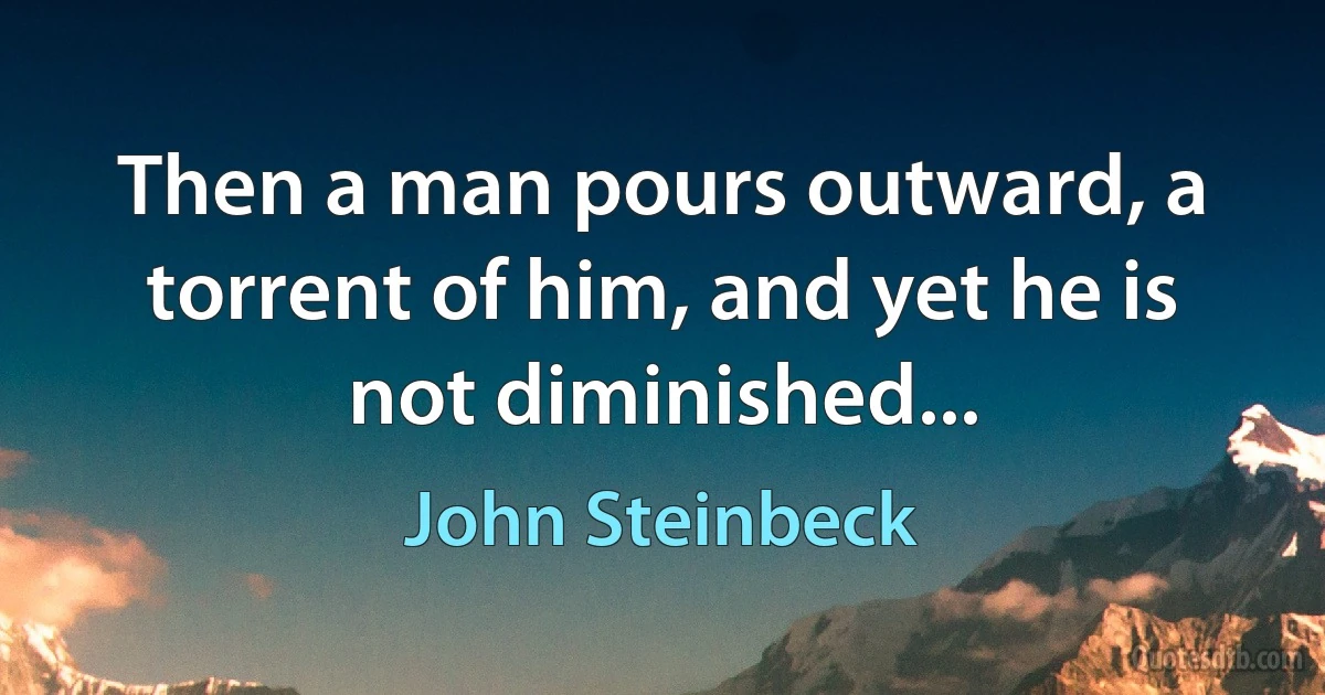 Then a man pours outward, a torrent of him, and yet he is not diminished... (John Steinbeck)