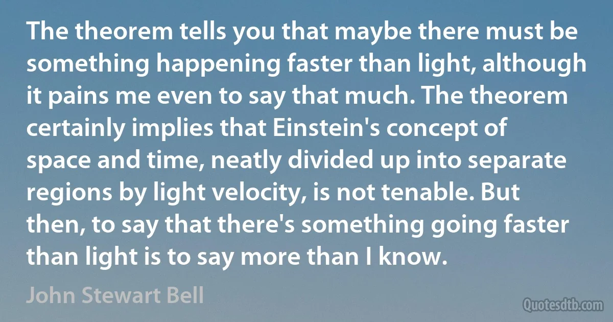 The theorem tells you that maybe there must be something happening faster than light, although it pains me even to say that much. The theorem certainly implies that Einstein's concept of space and time, neatly divided up into separate regions by light velocity, is not tenable. But then, to say that there's something going faster than light is to say more than I know. (John Stewart Bell)