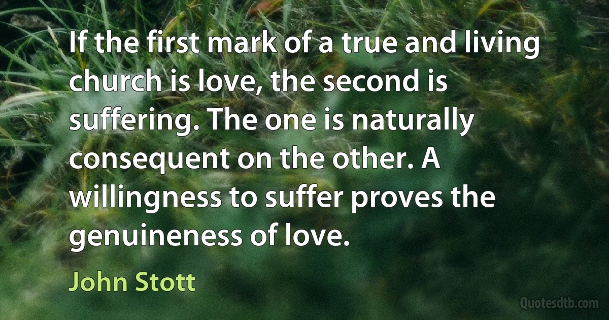 If the first mark of a true and living church is love, the second is
suffering. The one is naturally consequent on the other. A
willingness to suffer proves the genuineness of love. (John Stott)