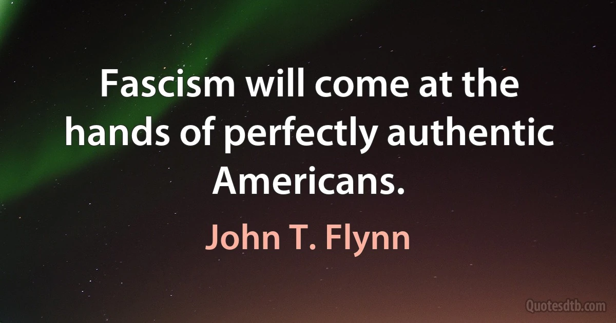 Fascism will come at the hands of perfectly authentic Americans. (John T. Flynn)