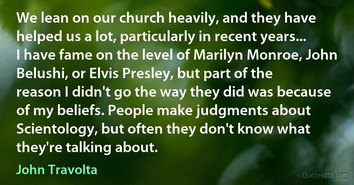 We lean on our church heavily, and they have helped us a lot, particularly in recent years... I have fame on the level of Marilyn Monroe, John Belushi, or Elvis Presley, but part of the reason I didn't go the way they did was because of my beliefs. People make judgments about Scientology, but often they don't know what they're talking about. (John Travolta)