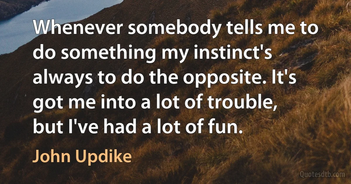 Whenever somebody tells me to do something my instinct's always to do the opposite. It's got me into a lot of trouble, but I've had a lot of fun. (John Updike)