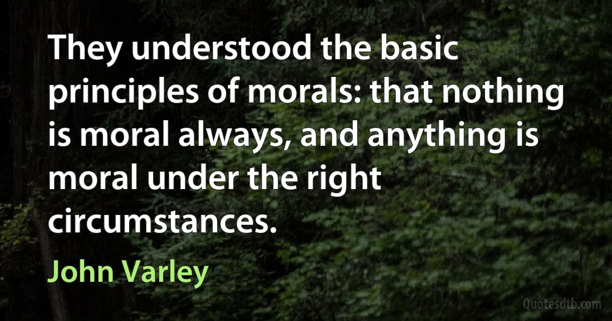 They understood the basic principles of morals: that nothing is moral always, and anything is moral under the right circumstances. (John Varley)