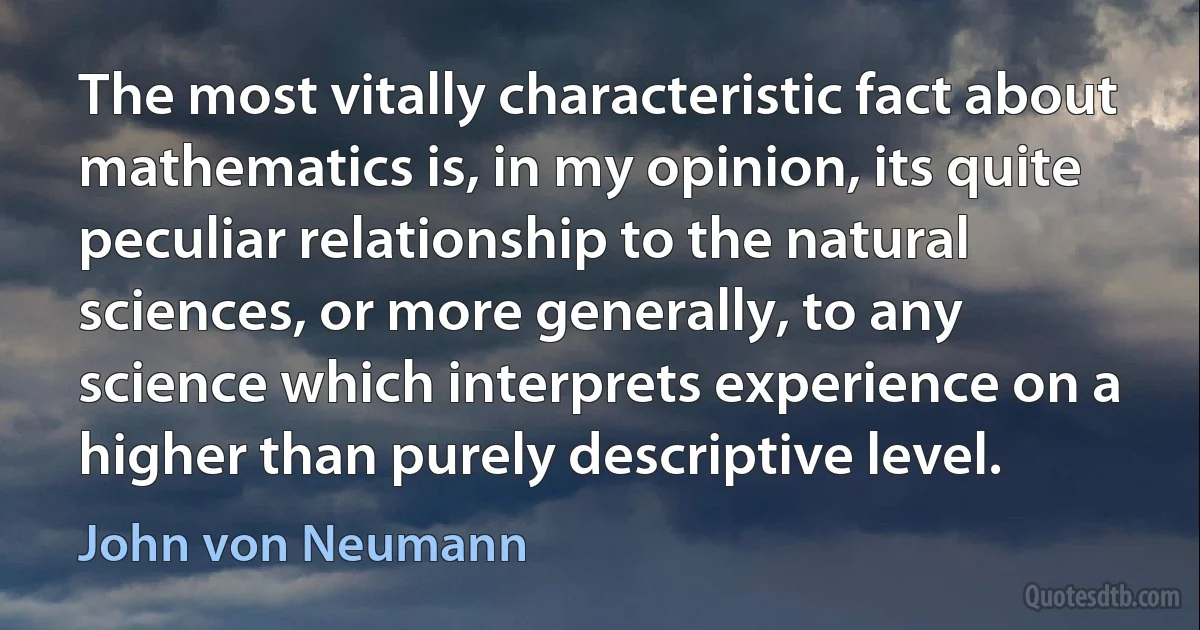 The most vitally characteristic fact about mathematics is, in my opinion, its quite peculiar relationship to the natural sciences, or more generally, to any science which interprets experience on a higher than purely descriptive level. (John von Neumann)