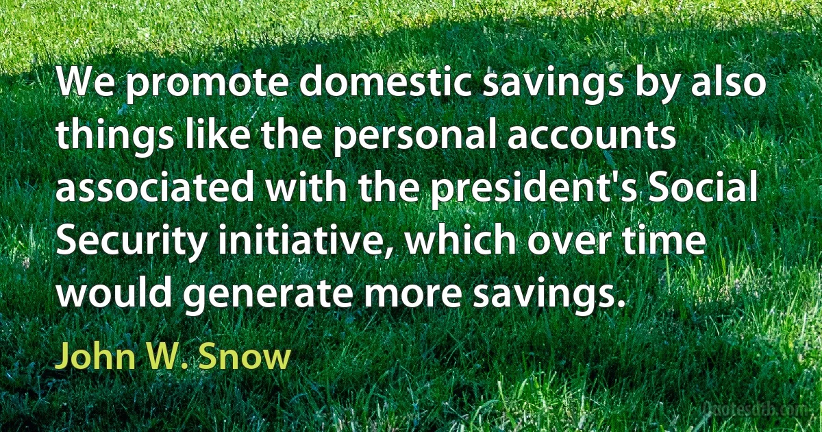 We promote domestic savings by also things like the personal accounts associated with the president's Social Security initiative, which over time would generate more savings. (John W. Snow)