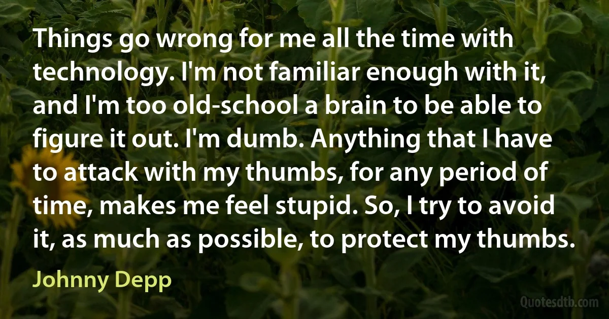 Things go wrong for me all the time with technology. I'm not familiar enough with it, and I'm too old-school a brain to be able to figure it out. I'm dumb. Anything that I have to attack with my thumbs, for any period of time, makes me feel stupid. So, I try to avoid it, as much as possible, to protect my thumbs. (Johnny Depp)