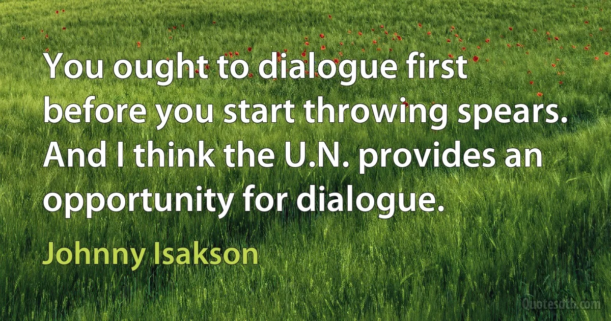 You ought to dialogue first before you start throwing spears. And I think the U.N. provides an opportunity for dialogue. (Johnny Isakson)