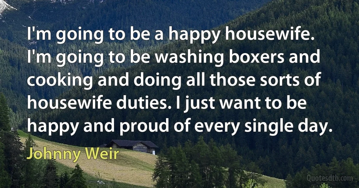 I'm going to be a happy housewife. I'm going to be washing boxers and cooking and doing all those sorts of housewife duties. I just want to be happy and proud of every single day. (Johnny Weir)