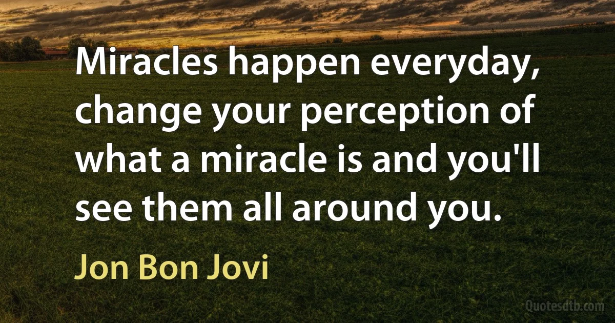 Miracles happen everyday, change your perception of what a miracle is and you'll see them all around you. (Jon Bon Jovi)