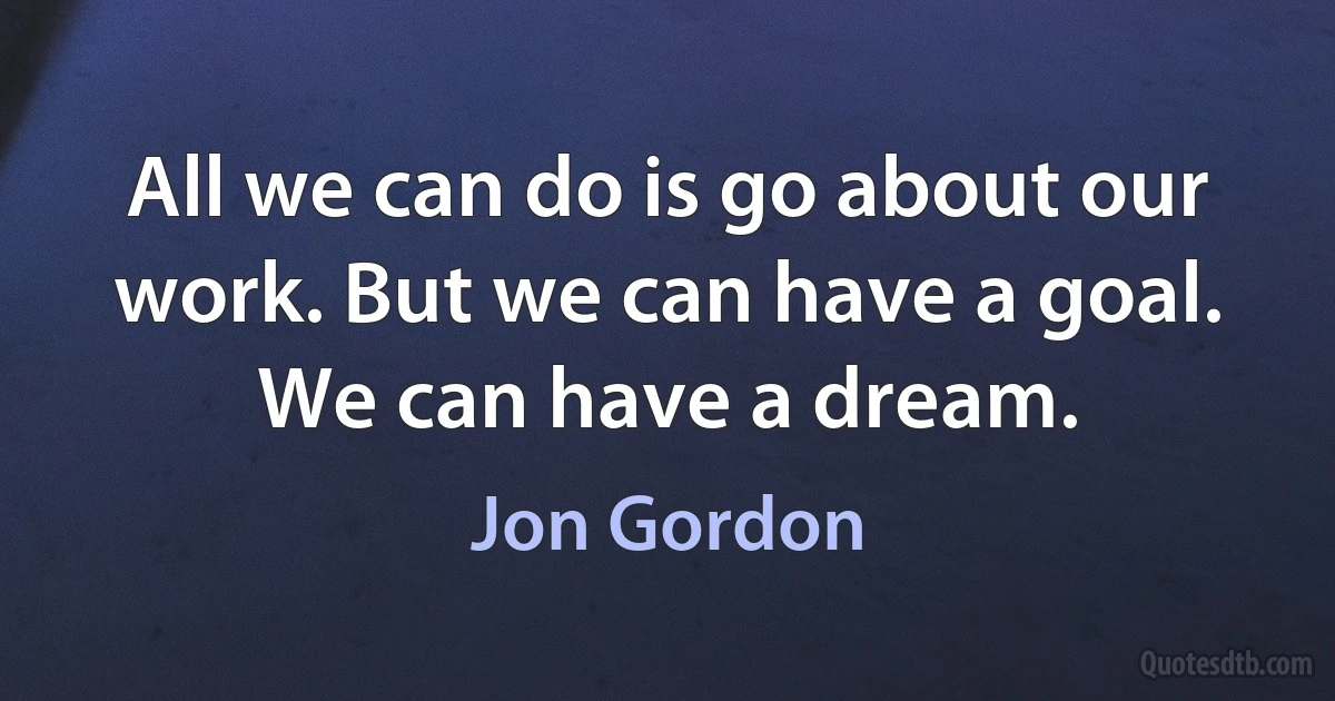 All we can do is go about our work. But we can have a goal. We can have a dream. (Jon Gordon)